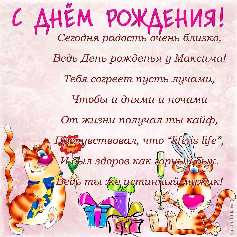 Сегодня радость очень близко,
Ведь День рожденья у Максима!
Тебя согреет пусть лучами,
Чтобы и днями и ночами
От жизни получал ты кайф,
Прочувствовал, что “life is life”,
И был здоров как горный бык.
Ведь ты же истинный мужик!