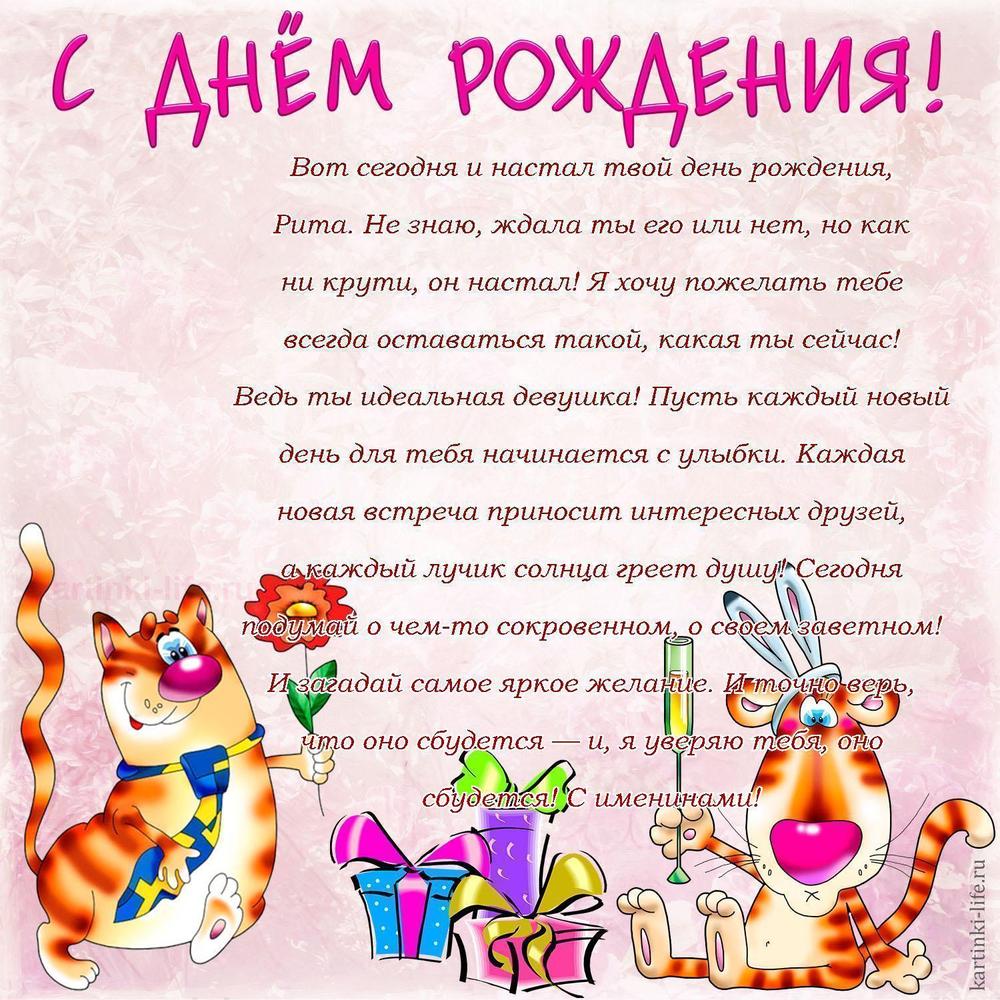 Вот сегодня и настал твой день рождения, Рита. Не знаю, ждала ты его или нет, но как ни крути, он настал! Я хочу пожелать тебе всегда оставаться такой, какая ты сейчас! Ведь ты идеальная девушка! Пусть каждый новый день для тебя начинается с улыбки. Каждая новая встреча приносит интересных друзей, а каждый лучик солнца греет душу! Сегодня подумай о чем-то сокровенном, о своем заветном! И загадай самое яркое желание. И точно верь, что оно сбудется — и, я уверяю тебя, оно сбудется! С именинами!