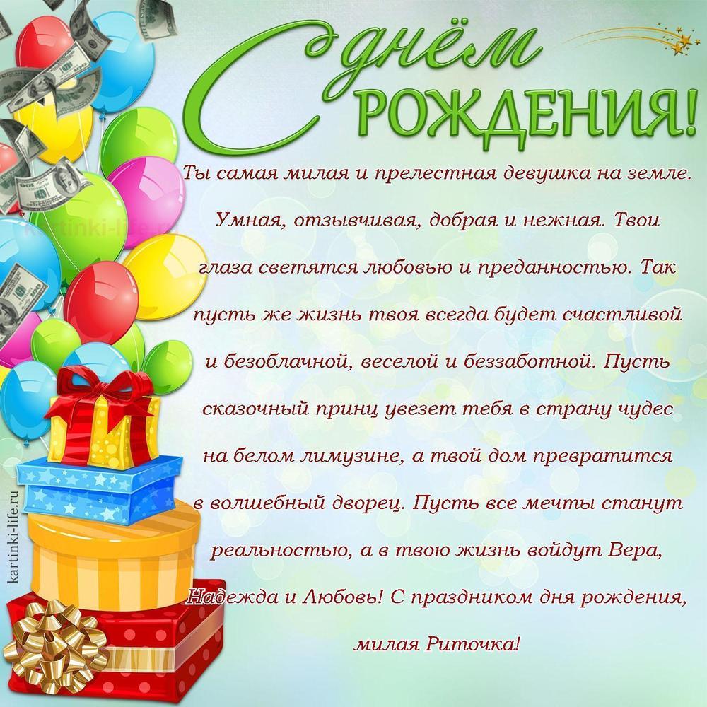 Ты самая милая и прелестная девушка на земле. Умная, отзывчивая, добрая и нежная. Твои глаза светятся любовью и преданностью. Так пусть же жизнь твоя всегда будет счастливой и безоблачной, веселой и беззаботной. Пусть сказочный принц увезет тебя в страну чудес на белом лимузине, а твой дом превратится в волшебный дворец. Пусть все мечты станут реальностью, а в твою жизнь войдут Вера, Надежда и Любовь! С праздником дня рождения, милая Риточка!