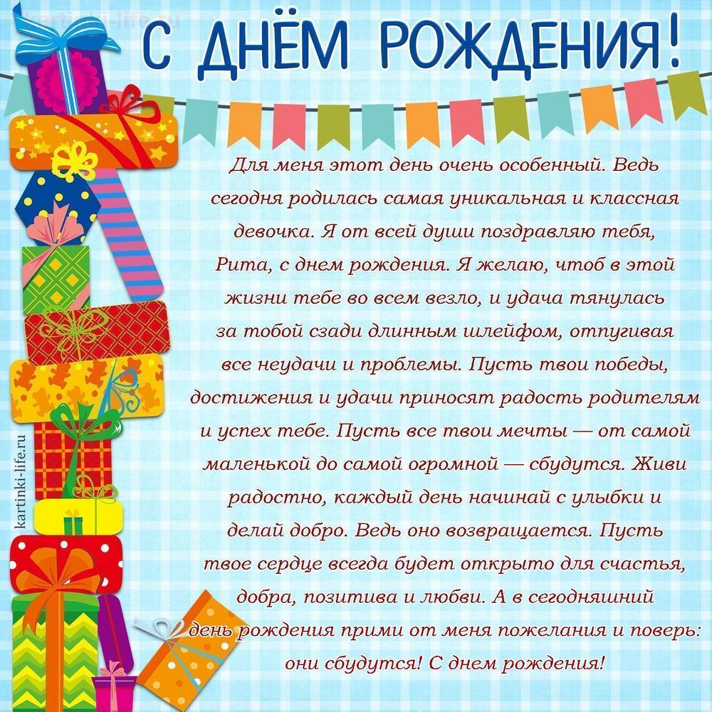 Для меня этот день очень особенный. Ведь сегодня родилась самая уникальная и классная девочка. Я от всей души поздравляю тебя, Рита, с днем рождения. Я желаю, чтоб в этой жизни тебе во всем везло, и удача тянулась за тобой сзади длинным шлейфом, отпугивая все неудачи и проблемы. Пусть твои победы, достижения и удачи приносят радость родителям и успех тебе. Пусть все твои мечты — от самой маленькой до самой огромной — сбудутся. Живи радостно, каждый день начинай с улыбки и делай добро. Ведь оно возвращается. Пусть твое сердце всегда будет открыто для счастья, добра, позитива и любви. А в сегодняшний день рождения прими от меня пожелания и поверь: они сбудутся! С днем рождения!
