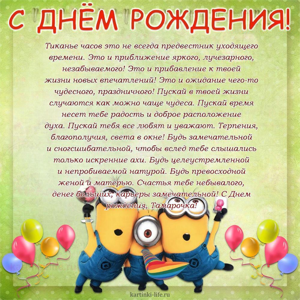Тиканье часов это не всегда предвестник уходящего времени. Это и приближение яркого, лучезарного, незабываемого! Это и прибавление к твоей жизни новых впечатлений! Это и ожидание чего-то чудесного, праздничного! Пускай в твоей жизни случаются как можно чаще чудеса. Пускай время несет тебе радость и доброе расположение духа. Пускай тебя все любят и уважают. Терпения, благополучия, света в окне! Будь замечательной и сногсшибательной, чтобы вслед тебе слышались только искренние ахи. Будь целеустремленной и непробиваемой натурой. Будь превосходной женой и матерью. Счастья тебе небывалого, денег больших, карьеры замечательной! С Днем рождения, Тамарочка!