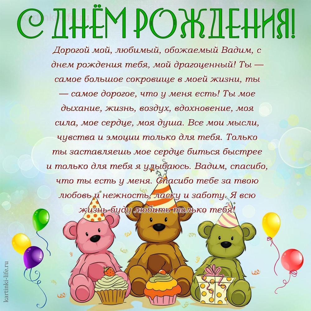 Дорогой мой, любимый, обожаемый Вадим, с днем рождения тебя, мой драгоценный! Ты — самое большое сокровище в моей жизни, ты — самое дорогое, что у меня есть! Ты мое дыхание, жизнь, воздух, вдохновение, моя сила, мое сердце, моя душа. Все мои мысли, чувства и эмоции только для тебя. Только ты заставляешь мое сердце биться быстрее и только для тебя я улыбаюсь. Вадим, спасибо, что ты есть у меня. Спасибо тебе за твою любовь и нежность, ласку и заботу. Я всю жизнь буду любить только тебя!