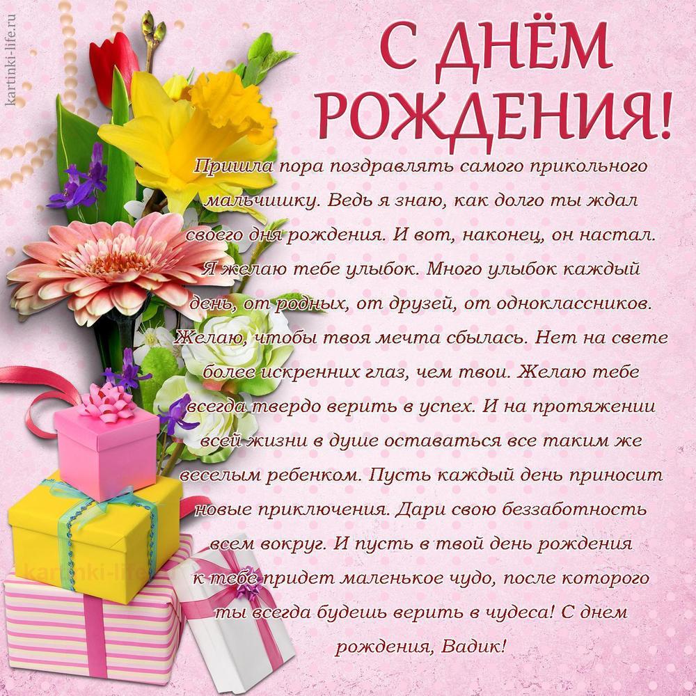 Пришла пора поздравлять самого прикольного мальчишку. Ведь я знаю, как долго ты ждал своего дня рождения. И вот, наконец, он настал. Я желаю тебе улыбок. Много улыбок каждый день, от родных, от друзей, от одноклассников. Желаю, чтобы твоя мечта сбылась. Нет на свете более искренних глаз, чем твои. Желаю тебе всегда твердо верить в успех. И на протяжении всей жизни в душе оставаться все таким же веселым ребенком. Пусть каждый день приносит новые приключения. Дари свою беззаботность всем вокруг. И пусть в твой день рождения к тебе придет маленькое чудо, после которого ты всегда будешь верить в чудеса! С днем рождения, Вадик!