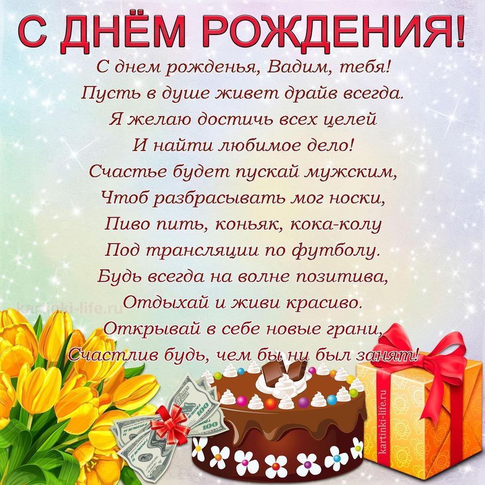 С днем рожденья, Вадим, тебя!
Пусть в душе живет драйв всегда.
Я желаю достичь всех целей
И найти любимое дело!
Счастье будет пускай мужским,
Чтоб разбрасывать мог носки,
Пиво пить, коньяк, кока-колу
Под трансляции по футболу.
Будь всегда на волне позитива,
Отдыхай и живи красиво.
Открывай в себе новые грани,
Счастлив будь, чем бы ни был занят!