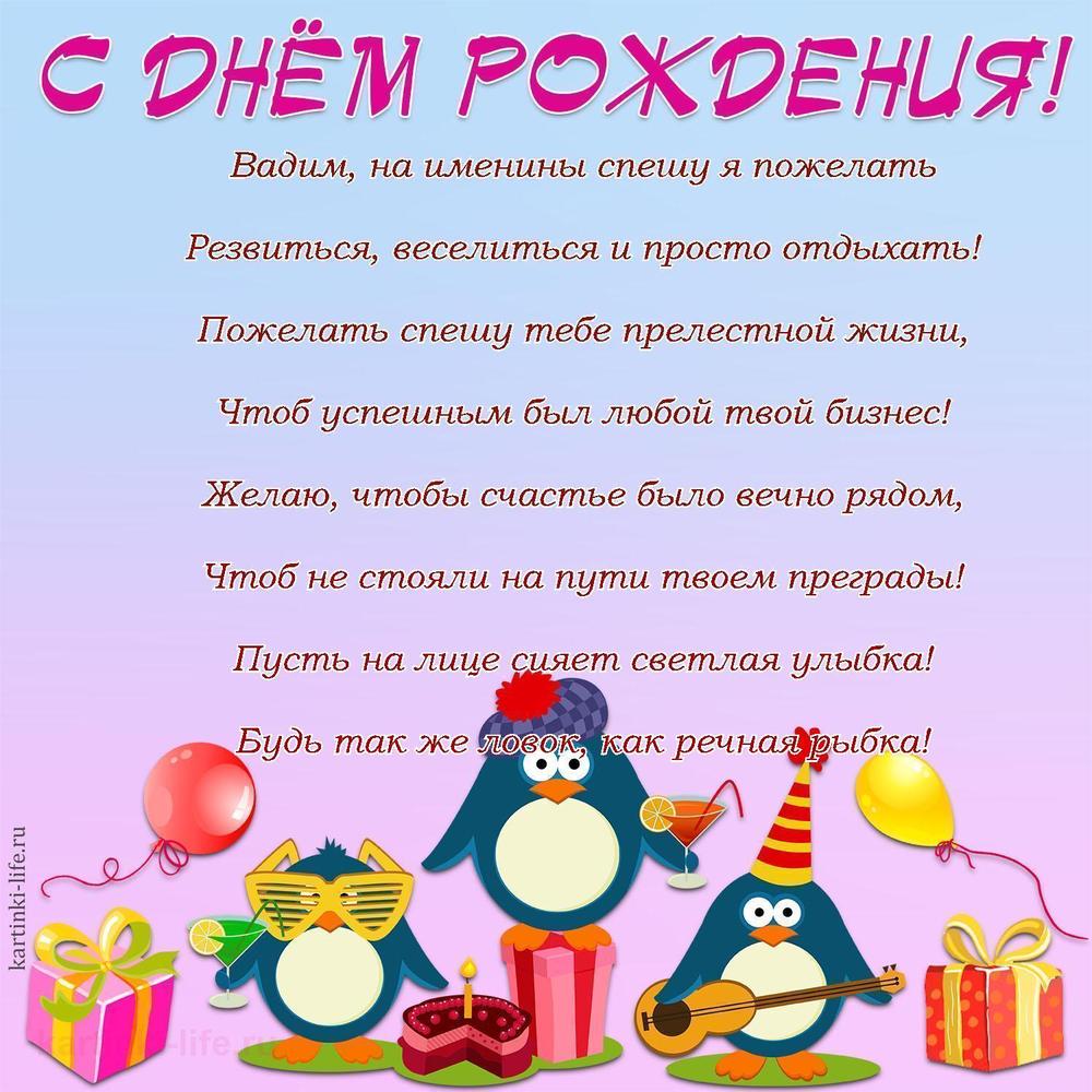 Вадим, на именины спешу я пожелать
Резвиться, веселиться и просто отдыхать!
Пожелать спешу тебе прелестной жизни,
Чтоб успешным был любой твой бизнес!
Желаю, чтобы счастье было вечно рядом,
Чтоб не стояли на пути твоем преграды!
Пусть на лице сияет светлая улыбка!
Будь так же ловок, как речная рыбка!