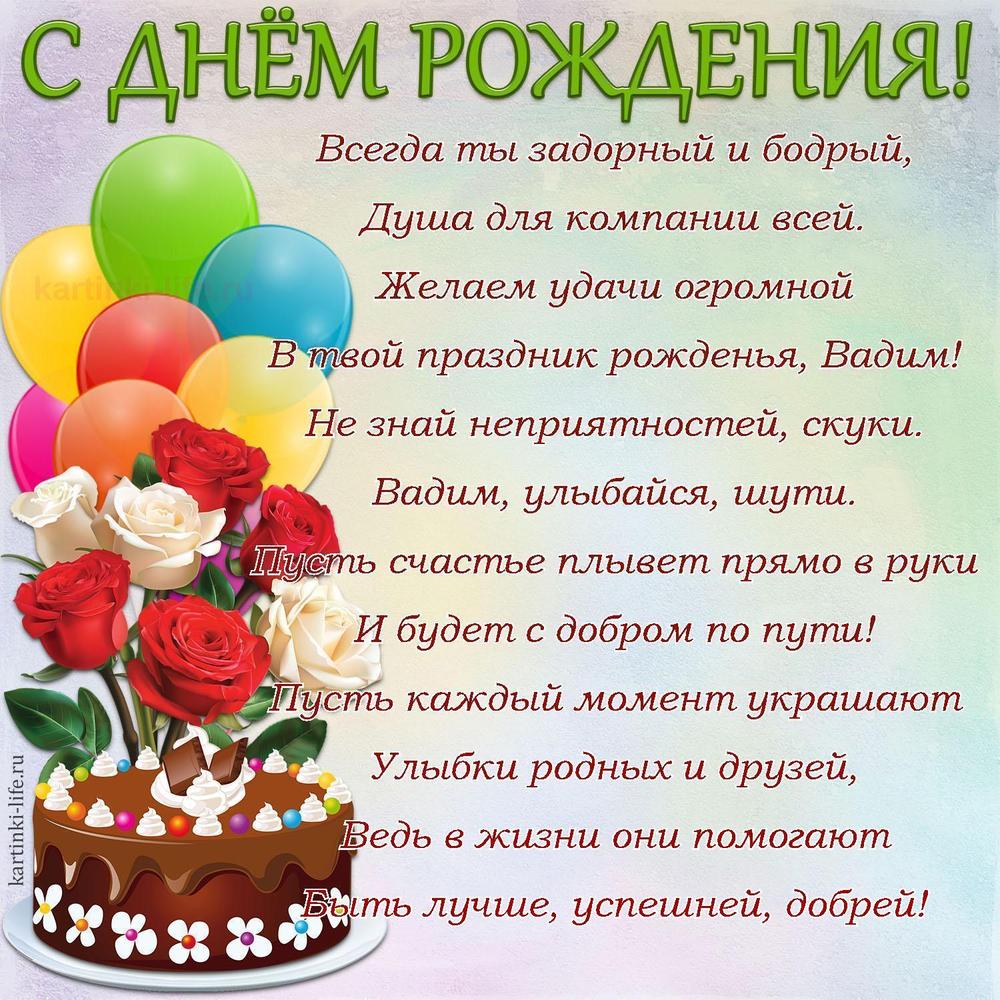 Всегда ты задорный и бодрый,
Душа для компании всей.
Желаем удачи огромной
В твой праздник рожденья, Вадим!
Не знай неприятностей, скуки.
Вадим, улыбайся, шути.
Пусть счастье плывет прямо в руки
И будет с добром по пути!
Пусть каждый момент украшают
Улыбки родных и друзей,
Ведь в жизни они помогают
Быть лучше, успешней, добрей!