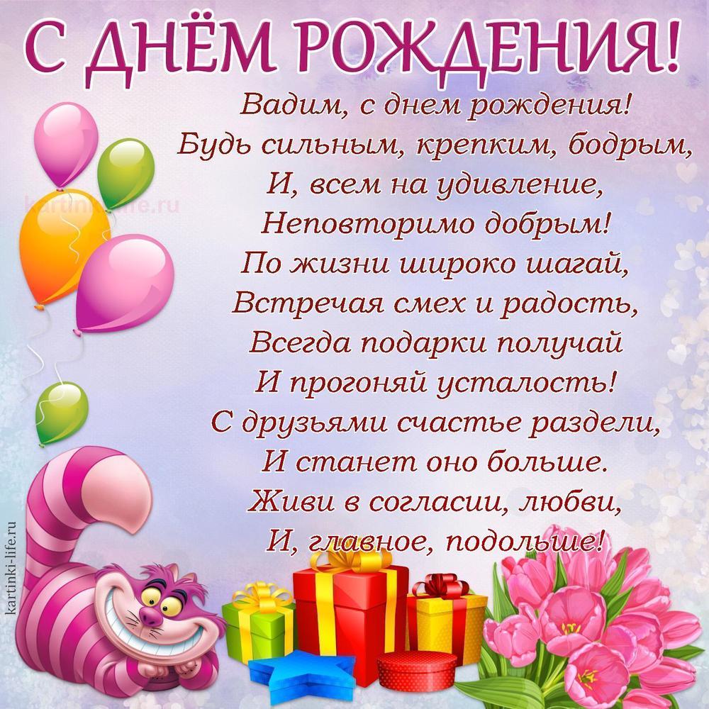 Вадим, с днем рождения!
Будь сильным, крепким, бодрым,
И, всем на удивление,
Неповторимо добрым!
По жизни широко шагай,
Встречая смех и радость,
Всегда подарки получай
И прогоняй усталость!
С друзьями счастье раздели,
И станет оно больше.
Живи в согласии, любви,
И, главное, подольше!