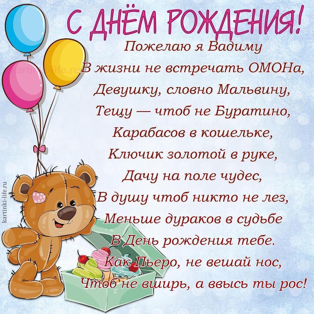 Пожелаю я Вадиму
В жизни не встречать ОМОНа,
Девушку, словно Мальвину,
Тещу — чтоб не Буратино,
Карабасов в кошельке,
Ключик золотой в руке,
Дачу на поле чудес,
В душу чтоб никто не лез,
Меньше дураков в судьбе
В День рождения тебе.
Как Пьеро, не вешай нос,
Чтоб не вширь, а ввысь ты рос!