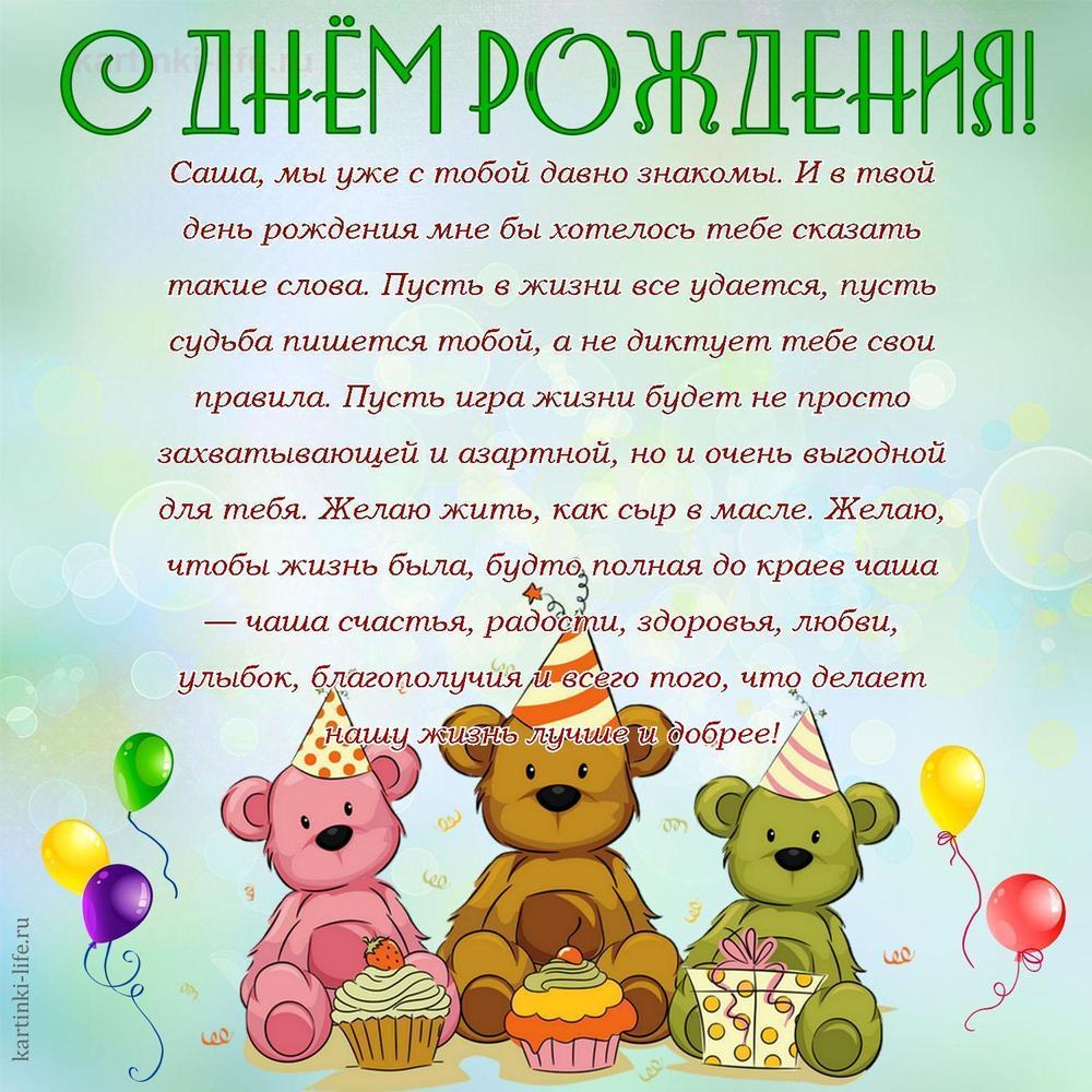Саша, мы уже с тобой давно знакомы. И в твой день рождения мне бы хотелось тебе сказать такие слова. Пусть в жизни все удается, пусть судьба пишется тобой, а не диктует тебе свои правила. Пусть игра жизни будет не просто захватывающей и азартной, но и очень выгодной для тебя. Желаю жить, как сыр в масле. Желаю, чтобы жизнь была, будто полная до краев чаша — чаша счастья, радости, здоровья, любви, улыбок, благополучия и всего того, что делает нашу жизнь лучше и добрее!