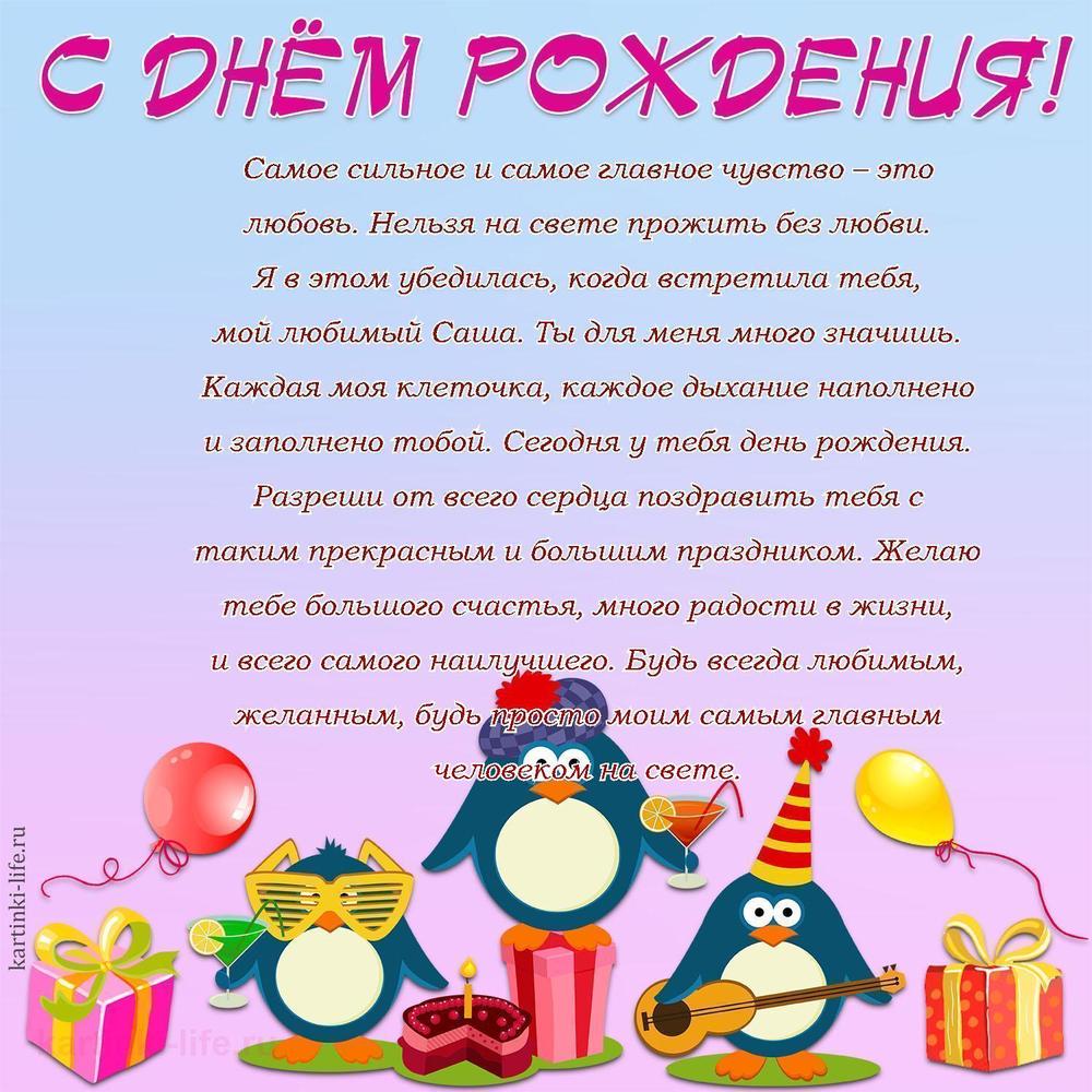 Самое сильное и самое главное чувство – это любовь. Нельзя на свете прожить без любви. Я в этом убедилась, когда встретила тебя, мой любимый Саша. Ты для меня много значишь. Каждая моя клеточка, каждое дыхание наполнено и заполнено тобой. Сегодня у тебя день рождения. Разреши от всего сердца поздравить тебя с таким прекрасным и большим праздником. Желаю тебе большого счастья, много радости в жизни, и всего самого наилучшего. Будь всегда любимым, желанным, будь просто моим самым главным человеком на свете.