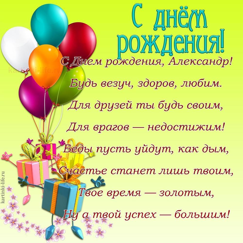 C Днем рождения, Александр!
Будь везуч, здоров, любим.
Для друзей ты будь своим,
Для врагов — недостижим!
Беды пусть уйдут, как дым,
Счастье станет лишь твоим,
Твое время — золотым,
Ну а твой успех — большим!