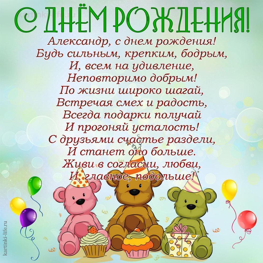 Александр, с днем рождения!
Будь сильным, крепким, бодрым,
И, всем на удивление,
Неповторимо добрым!
По жизни широко шагай,
Встречая смех и радость,
Всегда подарки получай
И прогоняй усталость!
С друзьями счастье раздели,
И станет оно больше.
Живи в согласии, любви,
И, главное, подольше!