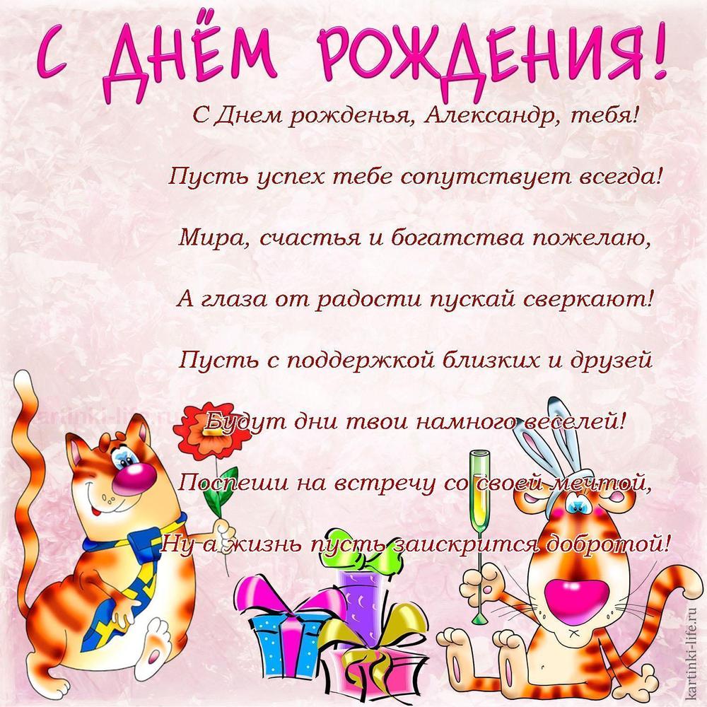 С Днем рожденья, Александр, тебя!
Пусть успех тебе сопутствует всегда!
Мира, счастья и богатства пожелаю,
А глаза от радости пускай сверкают!
Пусть с поддержкой близких и друзей
Будут дни твои намного веселей!
Поспеши на встречу со своей мечтой,
Ну а жизнь пусть заискрится добротой!