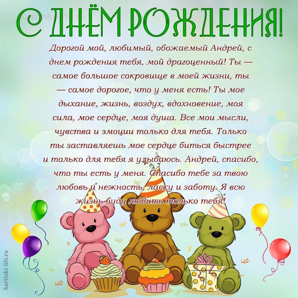 Дорогой мой, любимый, обожаемый Андрей, с днем рождения тебя, мой драгоценный! Ты — самое большое сокровище в моей жизни, ты — самое дорогое, что у меня есть! Ты мое дыхание, жизнь, воздух, вдохновение, моя сила, мое сердце, моя душа. Все мои мысли, чувства и эмоции только для тебя. Только ты заставляешь мое сердце биться быстрее и только для тебя я улыбаюсь. Андрей, спасибо, что ты есть у меня. Спасибо тебе за твою любовь и нежность, ласку и заботу. Я всю жизнь буду любить только тебя!
