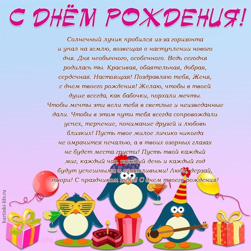 Солнечный лучик пробился из-за горизонта и упал на землю, возвещая о наступлении нового дня. Дня необычного, особенного. Ведь сегодня родилась ты. Красивая, обаятельная, добрая, сердечная. Настоящая! Поздравляю тебя, Женя, с днем твоего рождения! Желаю, чтобы в твоей душе всегда, как бабочки, порхали мечты. Чтобы мечты эти вели тебя в светлые и неизведанные дали. Чтобы в этом пути тебя всегда сопровождали успех, терпение, понимание друзей и любовь близких! Пусть твое милое личико никогда не омрачится печалью, а в твоих озорных глазах не будет места грусти! Пусть твой каждый миг, каждый час, каждый день и каждый год будут успешными и счастливыми! Люби, дерзай, твори! С праздником тебя! С днем твоего рождения!