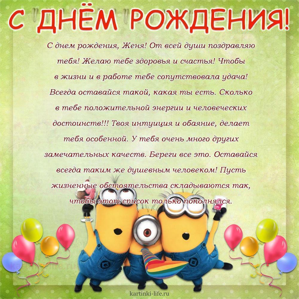 С днем рождения, Женя! От всей души поздравляю тебя! Желаю тебе здоровья и счастья! Чтобы в жизни и в работе тебе сопутствовала удача! Всегда оставайся такой, какая ты есть. Сколько в тебе положительной энергии и человеческих достоинств!!! Твоя интуиция и обаяние, делает тебя особенной. У тебя очень много других замечательных качеств. Береги все это. Оставайся всегда таким же душевным человеком! Пусть жизненные обстоятельства складываются так, чтобы этот список только пополнялся.