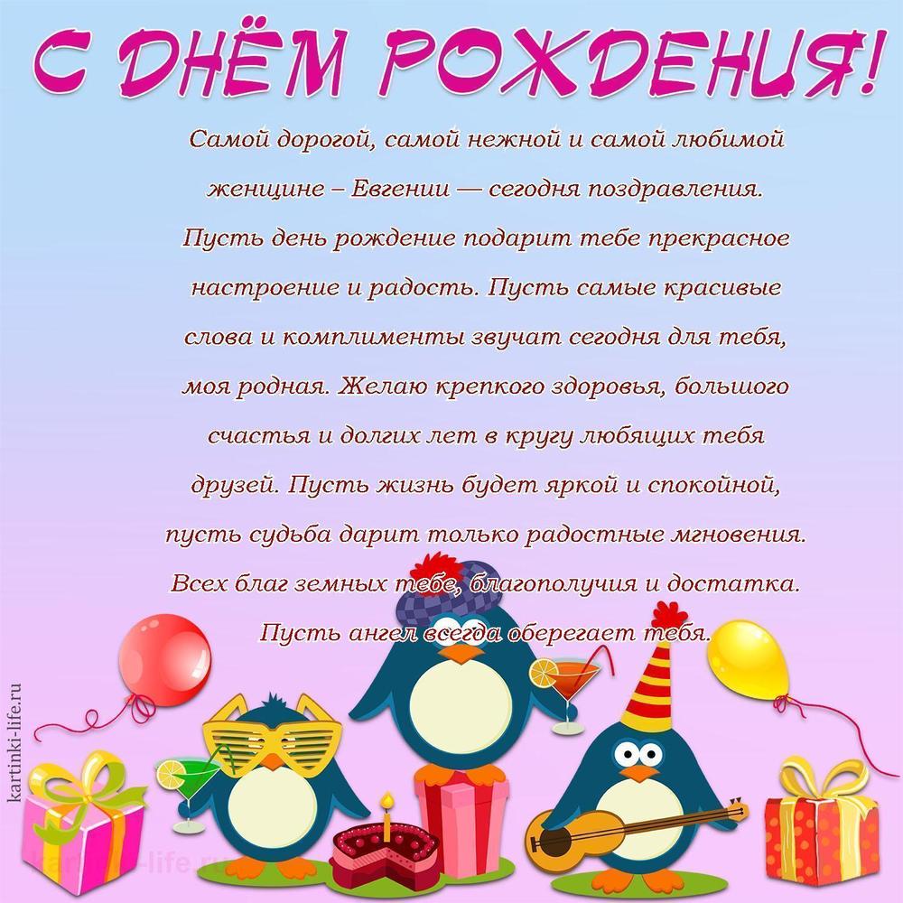 Самой дорогой, самой нежной и самой любимой женщине – Евгении — сегодня поздравления. Пусть день рождение подарит тебе прекрасное настроение и радость. Пусть самые красивые слова и комплименты звучат сегодня для тебя, моя родная. Желаю крепкого здоровья, большого счастья и долгих лет в кругу любящих тебя друзей. Пусть жизнь будет яркой и спокойной, пусть судьба дарит только радостные мгновения. Всех благ земных тебе, благополучия и достатка. Пусть ангел всегда оберегает тебя.