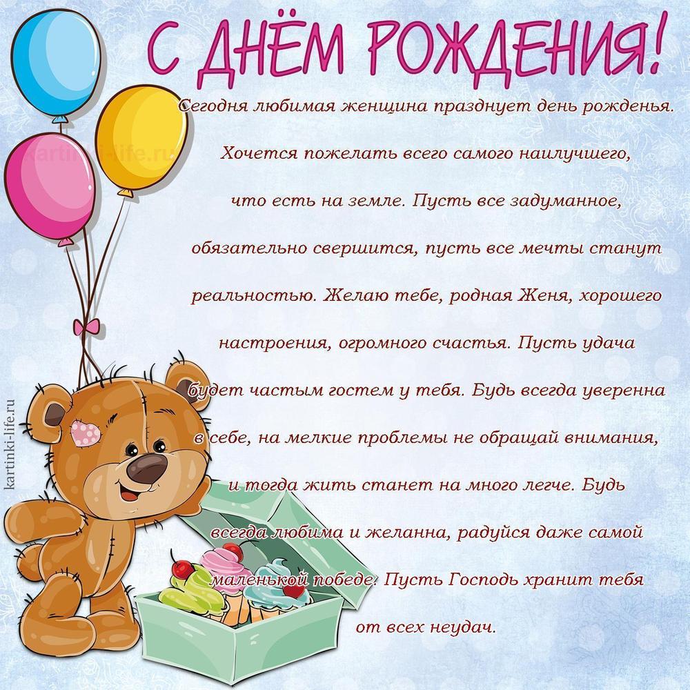 Сегодня любимая женщина празднует день рожденья. Хочется пожелать всего самого наилучшего, что есть на земле. Пусть все задуманное, обязательно свершится, пусть все мечты станут реальностью. Желаю тебе, родная Женя, хорошего настроения, огромного счастья. Пусть удача будет частым гостем у тебя. Будь всегда уверенна в себе, на мелкие проблемы не обращай внимания, и тогда жить станет на много легче. Будь всегда любима и желанна, радуйся даже самой маленькой победе. Пусть Господь хранит тебя от всех неудач. Сегодня любимая женщина празднует день рожденья. Хочется пожелать всего самого наилучшего, что есть на земле. Пусть все задуманное, обязательно свершится, пусть все мечты станут реальностью. Желаю тебе, родная Женя, хорошего настроения, огромного счастья. Пусть удача будет частым гостем у тебя. Будь всегда уверенна в себе, на мелкие проблемы не обращай внимания, и тогда жить станет на много легче. Будь всегда любима и желанна, радуйся даже самой маленькой победе. Пусть Господь хранит тебя от всех неудач.
