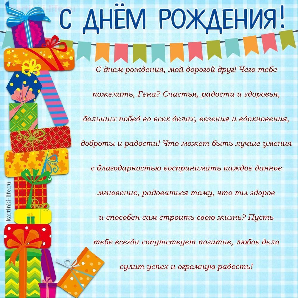 С днем рождения, мой дорогой друг! Чего тебе пожелать, Гена? Счастья, радости и здоровья, больших побед во всех делах, везения и вдохновения, доброты и радости! Что может быть лучше умения с благодарностью воспринимать каждое данное мгновение, радоваться тому, что ты здоров и способен сам строить свою жизнь? Пусть тебе всегда сопутствует позитив, любое дело сулит успех и огромную радость!